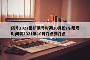 限号2021最新限号时间10月份/车限号时间表2021年10月几点到几点