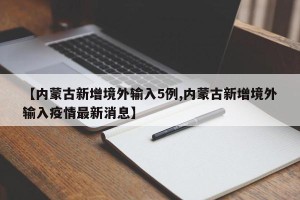 【内蒙古新增境外输入5例,内蒙古新增境外输入疫情最新消息】