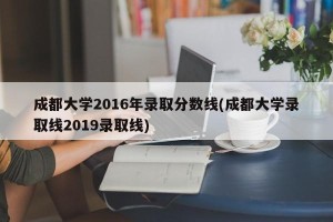 成都大学2016年录取分数线(成都大学录取线2019录取线)