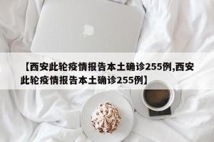 【西安此轮疫情报告本土确诊255例,西安此轮疫情报告本土确诊255例】