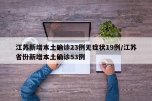 江苏新增本土确诊23例无症状19例/江苏省份新增本土确诊53例