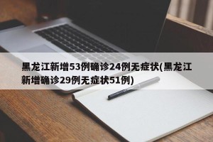 黑龙江新增53例确诊24例无症状(黑龙江新增确诊29例无症状51例)