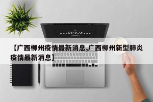 【广西柳州疫情最新消息,广西柳州新型肺炎疫情最新消息】