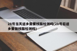 28号当天返乡需要核酸检测吗(28号后返乡要做核酸检测吗)
