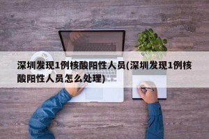 深圳发现1例核酸阳性人员(深圳发现1例核酸阳性人员怎么处理)