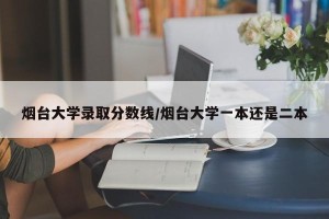 烟台大学录取分数线/烟台大学一本还是二本