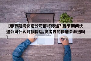 【春节期间快递公司都将停运?,春节期间快递公司什么时候停运,发出去的快递会派送吗】