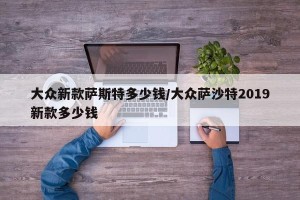 大众新款萨斯特多少钱/大众萨沙特2019新款多少钱
