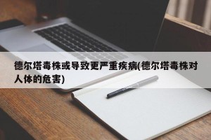 德尔塔毒株或导致更严重疾病(德尔塔毒株对人体的危害)
