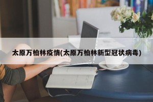 太原万柏林疫情(太原万柏林新型冠状病毒)