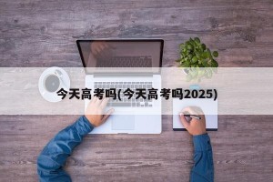 今天高考吗(今天高考吗2025)
