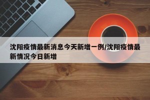 沈阳疫情最新消息今天新增一例/沈阳疫情最新情况今日新增