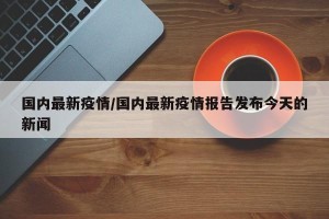 国内最新疫情/国内最新疫情报告发布今天的新闻