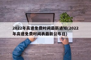 2022年高速免费时间最新通知(2022年高速免费时间表最新公布日)
