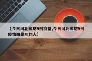 【今日河北廊坊9例疫情,今日河北廊坊9例疫情都是那的人】
