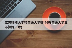 江苏科技大学和南通大学哪个好(南通大学算不算好一本)