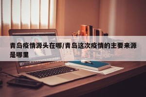 青岛疫情源头在哪/青岛这次疫情的主要来源是哪里