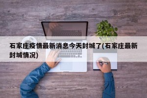 石家庄疫情最新消息今天封城了(石家庄最新封城情况)