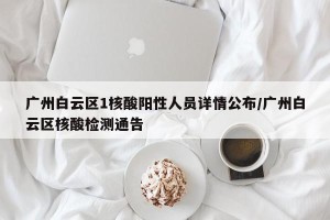 广州白云区1核酸阳性人员详情公布/广州白云区核酸检测通告