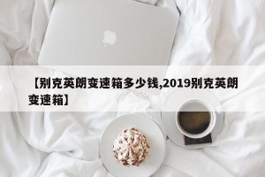 【别克英朗变速箱多少钱,2019别克英朗变速箱】
