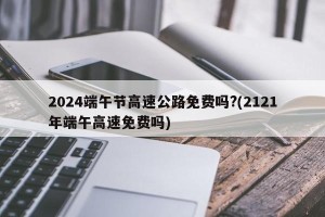 2024端午节高速公路免费吗?(2121年端午高速免费吗)