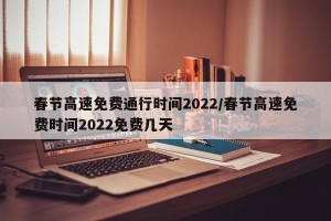 春节高速免费通行时间2022/春节高速免费时间2022免费几天