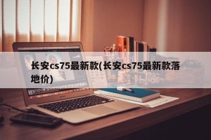 长安cs75最新款(长安cs75最新款落地价)