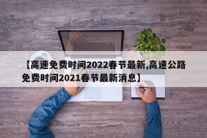 【高速免费时间2022春节最新,高速公路免费时间2021春节最新消息】