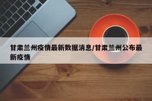 甘肃兰州疫情最新数据消息/甘肃兰州公布最新疫情